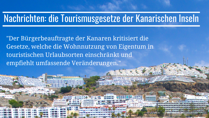 Der Bürgerbeauftragte der Kanaren kritisiert die Gesetze, welche die Wohnnutzung von Eigentum in touristischen Urlaubsorten einschränkt und empfiehlt umfassende Veränderungen||Una resolución del Defensor del Pueblo cuestiona muy clara y rotundamente la legislación turística canaria que pretende limitar el uso residencial de inmuebles ubicados en suelo turístico|The Canary Islands Ombudsman criticises the law that limits the residential use of tourist resort property and recommends extensive changes|Der Bürgerbeauftragte der Kanaren kritisiert die Gesetze, welche die Wohnnutzung von Eigentum in touristischen Urlaubsorten einschränkt und empfiehlt umfassende Veränderungen|Ombudsmannen på Kanariøyene kritiserer loven som legger begrensninger på bruken av eiendommer i turistområdene til boligformål, og anbefaler omfattende endringer|The Canary Islands Ombudsman criticises the law that limits the residential use of tourist resort property and recommends extensive changes|Ombudsmannen på Kanariøyene|The Canary Islands Ombudsman criticises the law that limits the residential use of tourist resort property and recommends extensive changes|Ombudsmannen på Kanariøyene kritiserer loven som legger begrensninger på bruken av eiendommer i turistområdene til boligformål, og anbefaler omfattende endringer